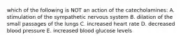 which of the following is NOT an action of the catecholamines: A. stimulation of the sympathetic nervous system B. dilation of the small passages of the lungs C. increased heart rate D. decreased blood pressure E. increased blood glucose levels