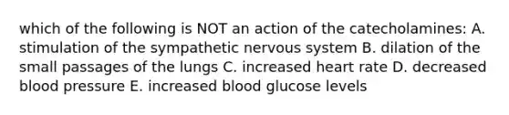 which of the following is NOT an action of the catecholamines: A. stimulation of the sympathetic nervous system B. dilation of the small passages of the lungs C. increased heart rate D. decreased blood pressure E. increased blood glucose levels