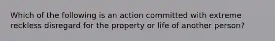 Which of the following is an action committed with extreme reckless disregard for the property or life of another person?