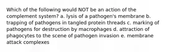 Which of the following would NOT be an action of the complement system? a. lysis of a pathogen's membrane b. trapping of pathogens in tangled protein threads c. marking of pathogens for destruction by macrophages d. attraction of phagocytes to the scene of pathogen invasion e. membrane attack complexes