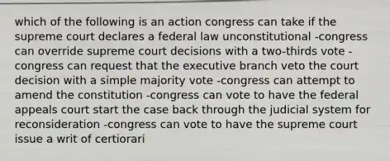 which of the following is an action congress can take if the supreme court declares a federal law unconstitutional -congress can override supreme court decisions with a two-thirds vote -congress can request that the executive branch veto the court decision with a simple majority vote -congress can attempt to amend the constitution -congress can vote to have the federal appeals court start the case back through the judicial system for reconsideration -congress can vote to have the supreme court issue a writ of certiorari