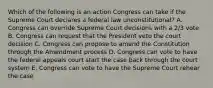 Which of the following is an action Congress can take if the Supreme Court declares a federal law unconstitutional? A. Congress can override Supreme Court decisions with a 2/3 vote B. Congress can request that the President veto the court decision C. Congress can propose to amend the Constitution through the Amendment process D. Congress can vote to have the federal appeals court start the case back through the court system E. Congress can vote to have the Supreme Court rehear the case