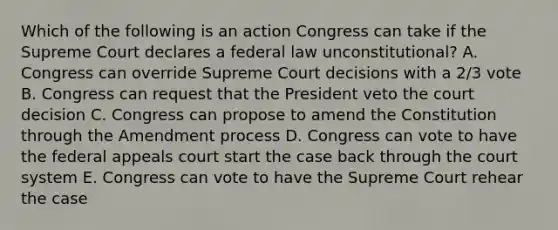 Which of the following is an action Congress can take if the Supreme Court declares a federal law unconstitutional? A. Congress can override Supreme Court decisions with a 2/3 vote B. Congress can request that the President veto the court decision C. Congress can propose to amend the Constitution through the Amendment process D. Congress can vote to have the federal appeals court start the case back through the court system E. Congress can vote to have the Supreme Court rehear the case