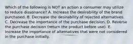 Which of the following is NOT an action a consumer may utilize to reduce dissonance? A. Increase the desirability of the brand purchased. B. Decrease the desirability of rejected alternatives. C. Decrease the importance of the purchase decision. D. Reverse the purchase decision (return the product before use). E. Increase the importance of alternatives that were not considered in the purchase initially.