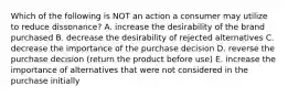 Which of the following is NOT an action a consumer may utilize to reduce dissonance? A. increase the desirability of the brand purchased B. decrease the desirability of rejected alternatives C. decrease the importance of the purchase decision D. reverse the purchase decision (return the product before use) E. increase the importance of alternatives that were not considered in the purchase initially