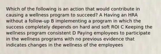 Which of the following is an action that would contribute in causing a wellness program to succeed? A Having an HRA without a follow-up B implementing a program in which the success completely depends on hard and soft ROI C Keeping the wellness program consistent D Paying employees to participate in the wellness programs with no previous evidence that indicates changes in the wellness of the employees