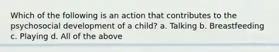 Which of the following is an action that contributes to the psychosocial development of a child? a. Talking b. Breastfeeding c. Playing d. All of the above