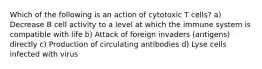 Which of the following is an action of cytotoxic T cells? a) Decrease B cell activity to a level at which the immune system is compatible with life b) Attack of foreign invaders (antigens) directly c) Production of circulating antibodies d) Lyse cells infected with virus