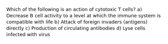 Which of the following is an action of cytotoxic T cells? a) Decrease B cell activity to a level at which the immune system is compatible with life b) Attack of foreign invaders (antigens) directly c) Production of circulating antibodies d) Lyse cells infected with virus