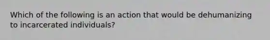 Which of the following is an action that would be dehumanizing to incarcerated individuals?