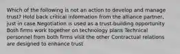 Which of the following is not an action to develop and manage trust? Hold back critical information from the alliance partner, just in case Negotiation is used as a trust-building opportunity Both firms work together on technology plans Technical personnel from both firms visit the other Contractual relations are designed to enhance trust