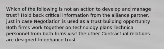 Which of the following is not an action to develop and manage trust? Hold back critical information from the alliance partner, just in case Negotiation is used as a trust-building opportunity Both firms work together on technology plans Technical personnel from both firms visit the other Contractual relations are designed to enhance trust