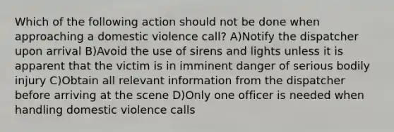 Which of the following action should not be done when approaching a domestic violence call? A)Notify the dispatcher upon arrival B)Avoid the use of sirens and lights unless it is apparent that the victim is in imminent danger of serious bodily injury C)Obtain all relevant information from the dispatcher before arriving at the scene D)Only one officer is needed when handling domestic violence calls