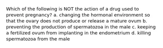 Which of the following is NOT the action of a drug used to prevent pregnancy? a. changing the hormonal environment so that the ovary does not produce or release a mature ovum b. preventing the production of spermatozoa in the male c. keeping a fertilized ovum from implanting in the endometrium d. killing spermatozoa from the male