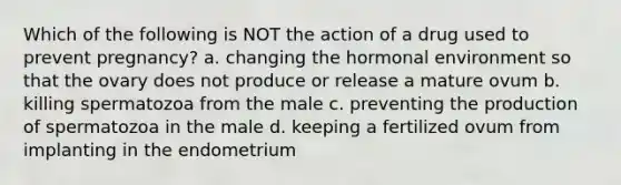 Which of the following is NOT the action of a drug used to prevent pregnancy? a. changing the hormonal environment so that the ovary does not produce or release a mature ovum b. killing spermatozoa from the male c. preventing the production of spermatozoa in the male d. keeping a fertilized ovum from implanting in the endometrium