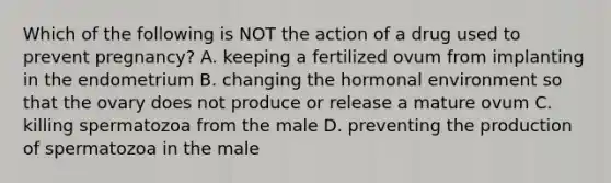 Which of the following is NOT the action of a drug used to prevent pregnancy? A. keeping a fertilized ovum from implanting in the endometrium B. changing the hormonal environment so that the ovary does not produce or release a mature ovum C. killing spermatozoa from the male D. preventing the production of spermatozoa in the male