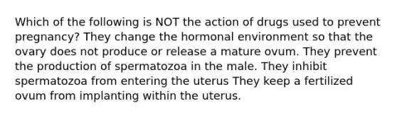 Which of the following is NOT the action of drugs used to prevent pregnancy? They change the hormonal environment so that the ovary does not produce or release a mature ovum. They prevent the production of spermatozoa in the male. They inhibit spermatozoa from entering the uterus They keep a fertilized ovum from implanting within the uterus.