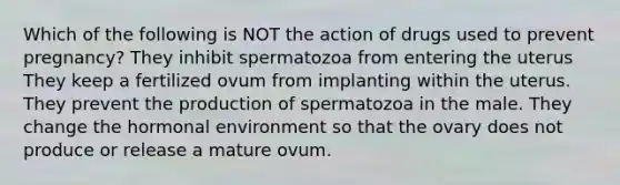 Which of the following is NOT the action of drugs used to prevent pregnancy? They inhibit spermatozoa from entering the uterus They keep a fertilized ovum from implanting within the uterus. They prevent the production of spermatozoa in the male. They change the hormonal environment so that the ovary does not produce or release a mature ovum.