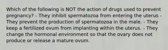 Which of the following is NOT the action of drugs used to prevent pregnancy? - They inhibit spermatozoa from entering the uterus - They prevent the production of spermatozoa in the male. - They keep a fertilized ovum from implanting within the uterus. - They change the hormonal environment so that the ovary does not produce or release a mature ovum.