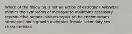 Which of the following is not an action of estrogen? ANSWER: mimics the symptoms of menopause maintains accessory reproductive organs initiates repair of the endometrium stimulates bone growth maintains female secondary sex characteristics