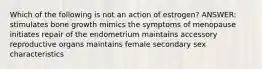 Which of the following is not an action of estrogen? ANSWER: stimulates bone growth mimics the symptoms of menopause initiates repair of the endometrium maintains accessory reproductive organs maintains female secondary sex characteristics