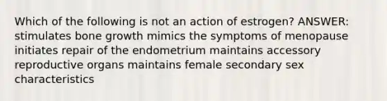 Which of the following is not an action of estrogen? ANSWER: stimulates bone growth mimics the symptoms of menopause initiates repair of the endometrium maintains accessory reproductive organs maintains female secondary sex characteristics