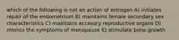 which of the following is not an action of estrogen A) initiates repair of the endometrium B) maintains female secondary sex characteristics C) maintains accesory reproductive organs D) mimics the symptoms of menopause E) stimulate bone growth