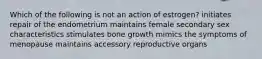 Which of the following is not an action of estrogen? initiates repair of the endometrium maintains female secondary sex characteristics stimulates bone growth mimics the symptoms of menopause maintains accessory reproductive organs