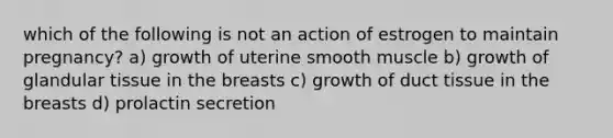 which of the following is not an action of estrogen to maintain pregnancy? a) growth of uterine smooth muscle b) growth of glandular tissue in the breasts c) growth of duct tissue in the breasts d) prolactin secretion