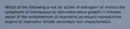 Which of the following is not an action of estrogen? a) mimics the symptoms of menopause b) stimulates bone growth c) initiates repair of the endometrium d) maintains accessory reproductive organs e) maintains female secondary sex characteristics