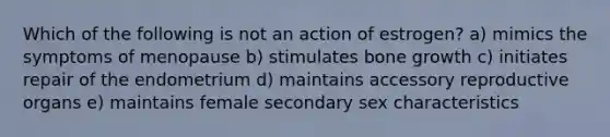 Which of the following is not an action of estrogen? a) mimics the symptoms of menopause b) stimulates bone growth c) initiates repair of the endometrium d) maintains accessory reproductive organs e) maintains female secondary sex characteristics