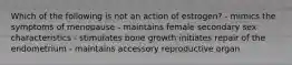 Which of the following is not an action of estrogen? - mimics the symptoms of menopause - maintains female secondary sex characteristics - stimulates bone growth initiates repair of the endometrium - maintains accessory reproductive organ