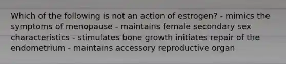 Which of the following is not an action of estrogen? - mimics the symptoms of menopause - maintains female secondary sex characteristics - stimulates <a href='https://www.questionai.com/knowledge/ki4t7AlC39-bone-growth' class='anchor-knowledge'>bone growth</a> initiates repair of the endometrium - maintains accessory reproductive organ