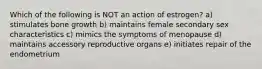 Which of the following is NOT an action of estrogen? a) stimulates bone growth b) maintains female secondary sex characteristics c) mimics the symptoms of menopause d) maintains accessory reproductive organs e) initiates repair of the endometrium