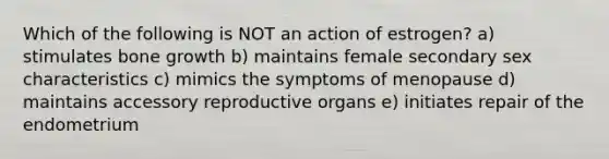 Which of the following is NOT an action of estrogen? a) stimulates bone growth b) maintains female secondary sex characteristics c) mimics the symptoms of menopause d) maintains accessory reproductive organs e) initiates repair of the endometrium