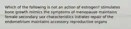 Which of the following is not an action of estrogen? stimulates bone growth mimics the symptoms of menopause maintains female secondary sex characteristics initiates repair of the endometrium maintains accessory reproductive organs