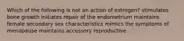 Which of the following is not an action of estrogen? stimulates bone growth initiates repair of the endometrium maintains female secondary sex characteristics mimics the symptoms of menopause maintains accessory reproductive