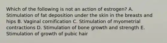 Which of the following is not an action of estrogen? A. Stimulation of fat deposition under the skin in the breasts and hips B. Vaginal cornification C. Stimulation of myometrial contractions D. Stimulation of <a href='https://www.questionai.com/knowledge/ki4t7AlC39-bone-growth' class='anchor-knowledge'>bone growth</a> and strength E. Stimulation of growth of pubic hair