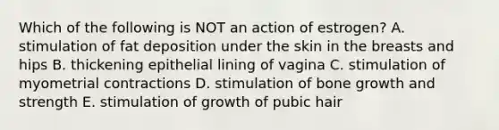 Which of the following is NOT an action of estrogen? A. stimulation of fat deposition under the skin in the breasts and hips B. thickening epithelial lining of vagina C. stimulation of myometrial contractions D. stimulation of bone growth and strength E. stimulation of growth of pubic hair