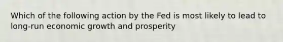 Which of the following action by the Fed is most likely to lead to long-run economic growth and prosperity