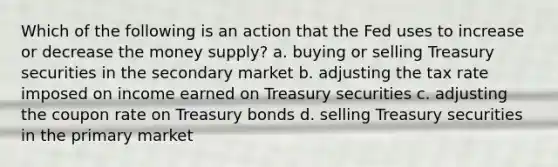 Which of the following is an action that the Fed uses to increase or decrease the money supply? a. buying or selling Treasury securities in the secondary market b. adjusting the tax rate imposed on income earned on Treasury securities c. adjusting the coupon rate on Treasury bonds d. selling Treasury securities in the primary market