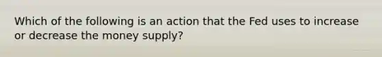 Which of the following is an action that the Fed uses to increase or decrease the money supply?