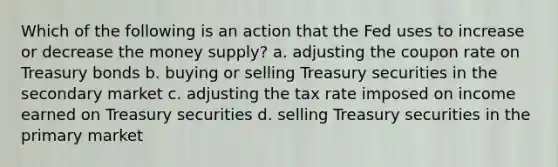 Which of the following is an action that the Fed uses to increase or decrease the money supply? a. adjusting the coupon rate on Treasury bonds b. buying or selling Treasury securities in the secondary market c. adjusting the tax rate imposed on income earned on Treasury securities d. selling Treasury securities in the primary market