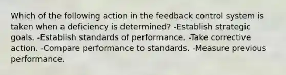 Which of the following action in the feedback control system is taken when a deficiency is determined? -Establish strategic goals. -Establish standards of performance. -Take corrective action. -Compare performance to standards. -Measure previous performance.