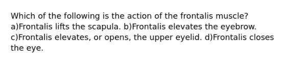 Which of the following is the action of the frontalis muscle? a)Frontalis lifts the scapula. b)Frontalis elevates the eyebrow. c)Frontalis elevates, or opens, the upper eyelid. d)Frontalis closes the eye.