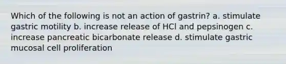 Which of the following is not an action of gastrin? a. stimulate gastric motility b. increase release of HCl and pepsinogen c. increase pancreatic bicarbonate release d. stimulate gastric mucosal cell proliferation