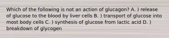 Which of the following is not an action of glucagon? A. ) release of glucose to the blood by liver cells B. ) transport of glucose into most body cells C. ) synthesis of glucose from lactic acid D. ) breakdown of glycogen