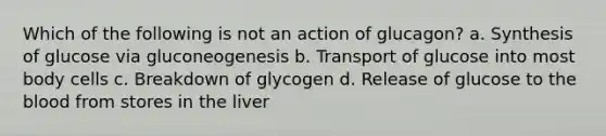 Which of the following is not an action of glucagon? a. Synthesis of glucose via gluconeogenesis b. Transport of glucose into most body cells c. Breakdown of glycogen d. Release of glucose to the blood from stores in the liver