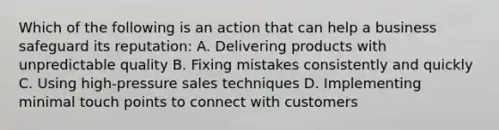 Which of the following is an action that can help a business safeguard its reputation: A. Delivering products with unpredictable quality B. Fixing mistakes consistently and quickly C. Using high-pressure sales techniques D. Implementing minimal touch points to connect with customers