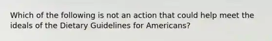 Which of the following is not an action that could help meet the ideals of the Dietary Guidelines for Americans?